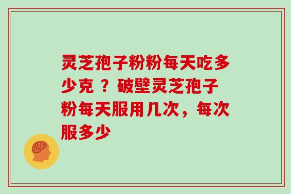 灵芝孢子粉粉每天吃多少克 ？破壁灵芝孢子粉每天服用几次，每次服多少