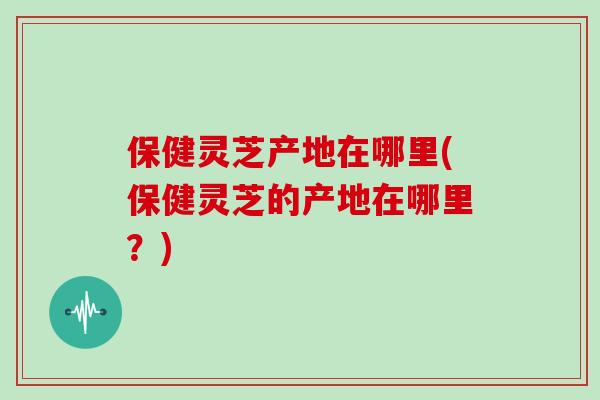 保健灵芝产地在哪里(保健灵芝的产地在哪里？)