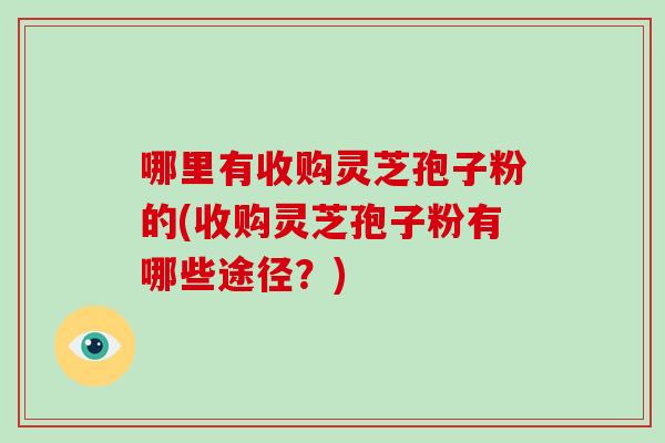 哪里有收购灵芝孢子粉的(收购灵芝孢子粉有哪些途径？)