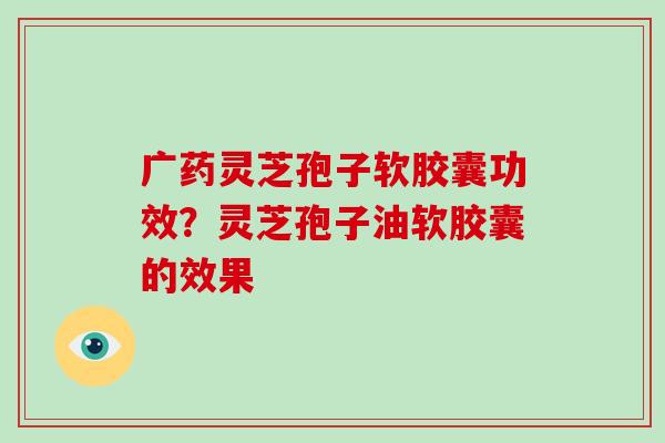 广药灵芝孢子软胶囊功效？灵芝孢子油软胶囊的效果