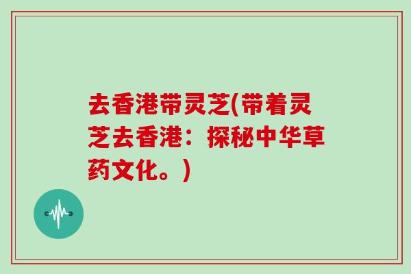去香港带灵芝(带着灵芝去香港：探秘中华草药文化。)
