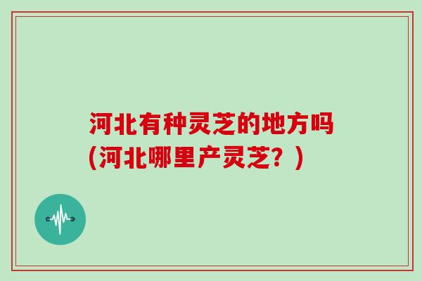 河北有种灵芝的地方吗(河北哪里产灵芝？)