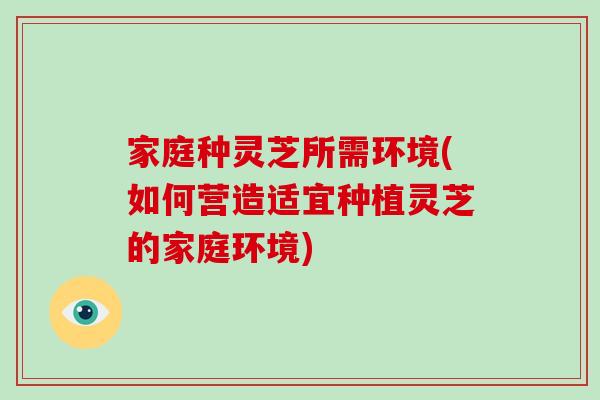 家庭种灵芝所需环境(如何营造适宜种植灵芝的家庭环境)