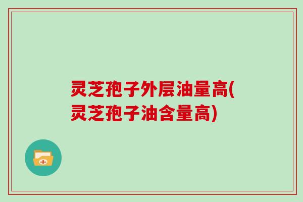 灵芝孢子外层油量高(灵芝孢子油含量高)