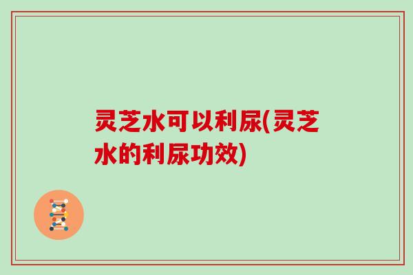 灵芝水可以利尿(灵芝水的利尿功效)
