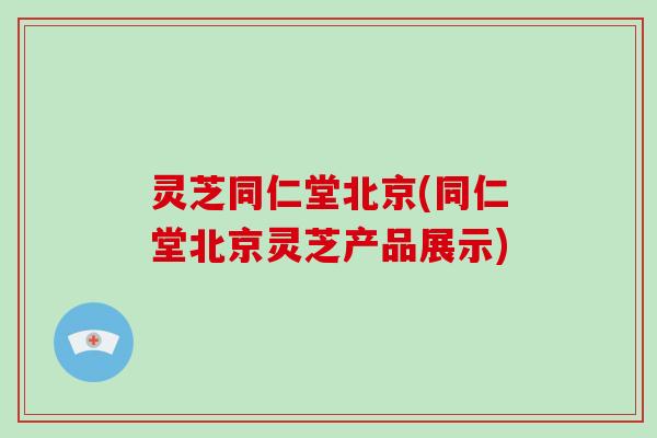 灵芝同仁堂北京(同仁堂北京灵芝产品展示)