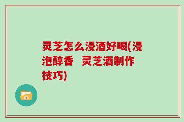 灵芝怎么浸酒好喝(浸泡醇香  灵芝酒制作技巧)
