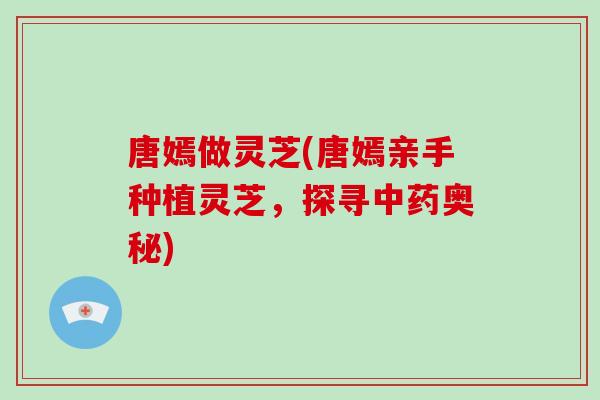 唐嫣做灵芝(唐嫣亲手种植灵芝，探寻中药奥秘)