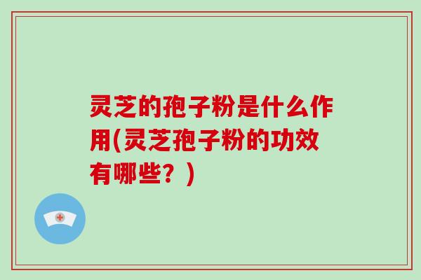 灵芝的孢子粉是什么作用(灵芝孢子粉的功效有哪些？)