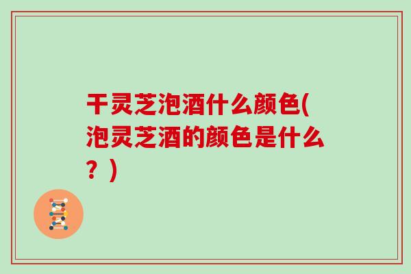 干灵芝泡酒什么颜色(泡灵芝酒的颜色是什么？)