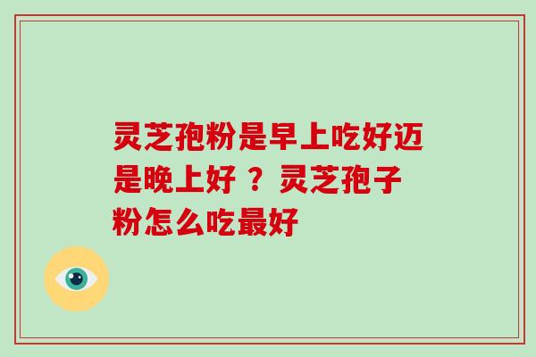 灵芝孢粉是早上吃好迈是晚上好 ？灵芝孢子粉怎么吃最好