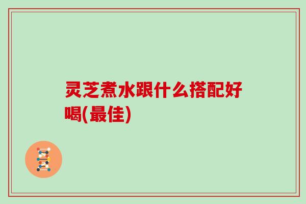 灵芝煮水跟什么搭配好喝(最佳)