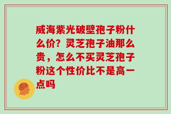 威海紫光破壁孢子粉什么价？灵芝孢子油那么贵，怎么不买灵芝孢子粉这个性价比不是高一点吗