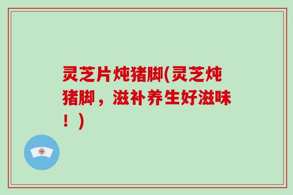 灵芝片炖猪脚(灵芝炖猪脚，滋补养生好滋味！)
