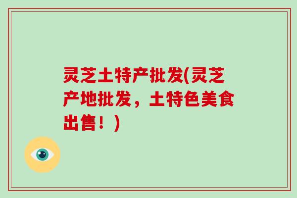 灵芝土特产批发(灵芝产地批发,土特色美食出售!)-第1张图片-灵芝大师 灵芝土特产批发(灵芝产地批发,土特色美食出售!)-第1张图片-灵芝大师