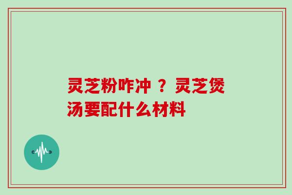 灵芝粉咋冲 ？灵芝煲汤要配什么材料