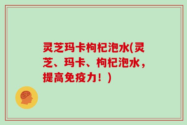 灵芝玛卡枸杞泡水(灵芝、玛卡、枸杞泡水，提高免疫力！)