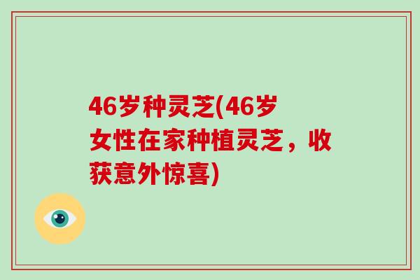46岁种灵芝(46岁女性在家种植灵芝，收获意外惊喜)