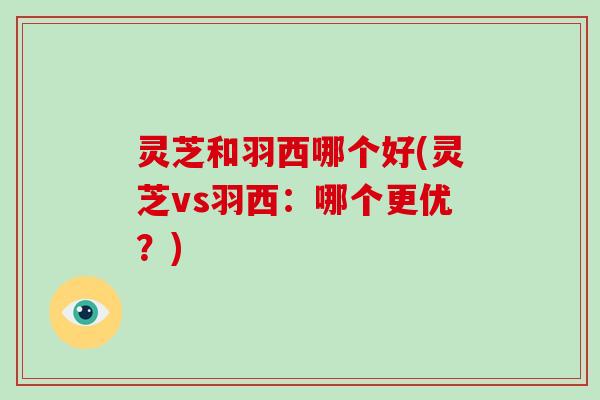灵芝和羽西哪个好(灵芝vs羽西：哪个更优？)