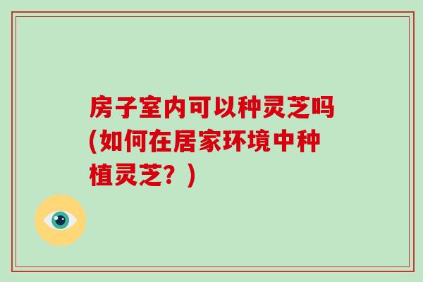 房子室内可以种灵芝吗(如何在居家环境中种植灵芝？)