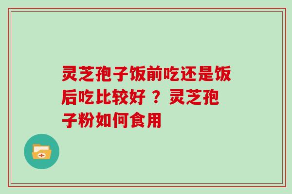 灵芝孢子饭前吃还是饭后吃比较好 ？灵芝孢子粉如何食用