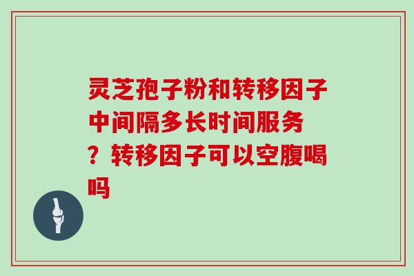 灵芝孢子粉和转移因子中间隔多长时间服务 ？转移因子可以空腹喝吗