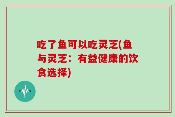 吃了鱼可以吃灵芝(鱼与灵芝：有益健康的饮食选择)