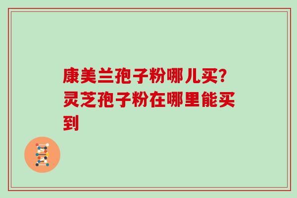 康美兰孢子粉哪儿买？灵芝孢子粉在哪里能买到
