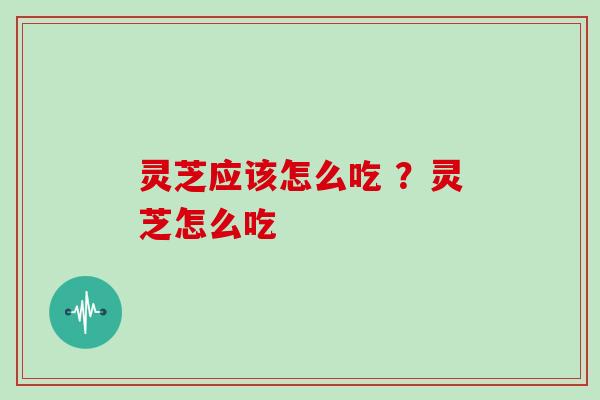 灵芝应该怎么吃 ？灵芝怎么吃