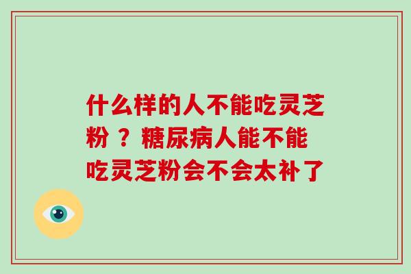 什么样的人不能吃灵芝粉 ？糖尿病人能不能吃灵芝粉会不会太补了
