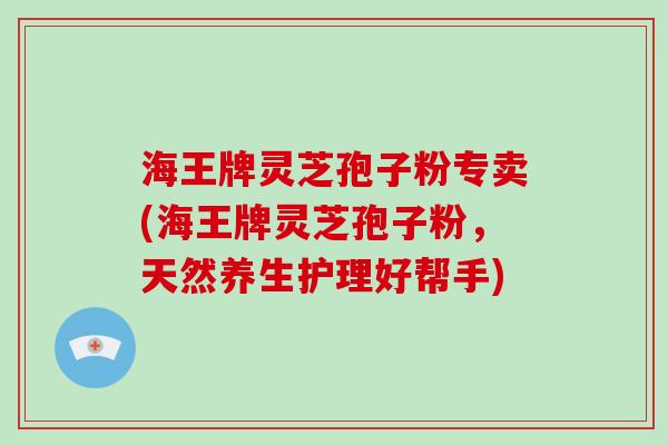 海王牌灵芝孢子粉专卖(海王牌灵芝孢子粉，天然养生护理好帮手)