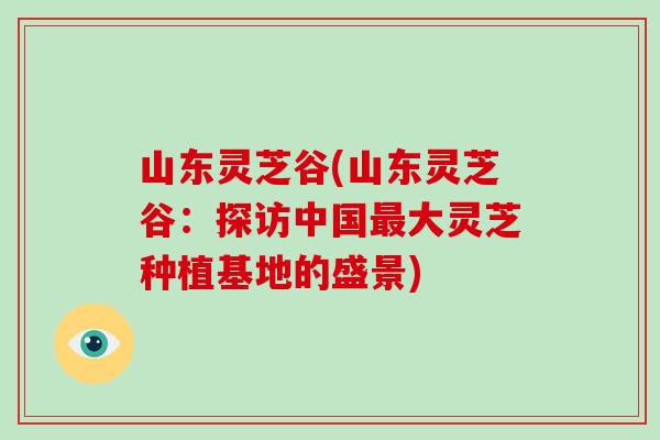 山东灵芝谷(山东灵芝谷：探访中国最大灵芝种植基地的盛景)