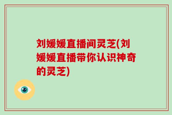 刘媛媛直播间灵芝(刘媛媛直播带你认识神奇的灵芝)