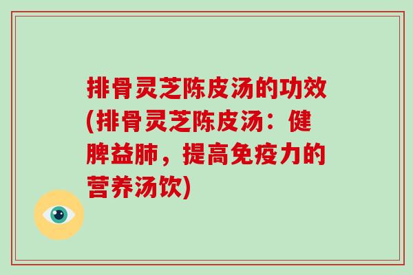排骨灵芝陈皮汤的功效(排骨灵芝陈皮汤：健脾益肺，提高免疫力的营养汤饮)