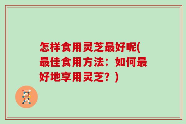 怎样食用灵芝最好呢(最佳食用方法：如何最好地享用灵芝？)