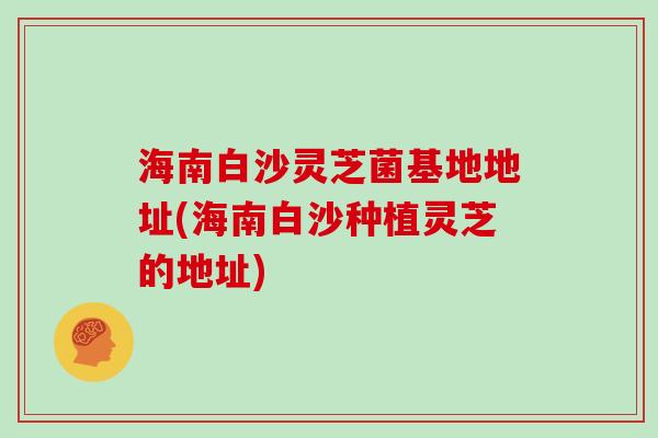 海南白沙灵芝菌基地地址(海南白沙种植灵芝的地址)