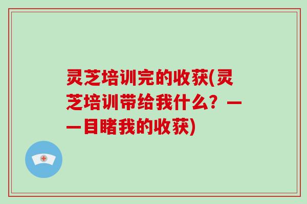 灵芝培训完的收获(灵芝培训带给我什么？——目睹我的收获)