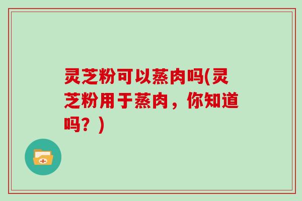 灵芝粉可以蒸肉吗(灵芝粉用于蒸肉，你知道吗？)
