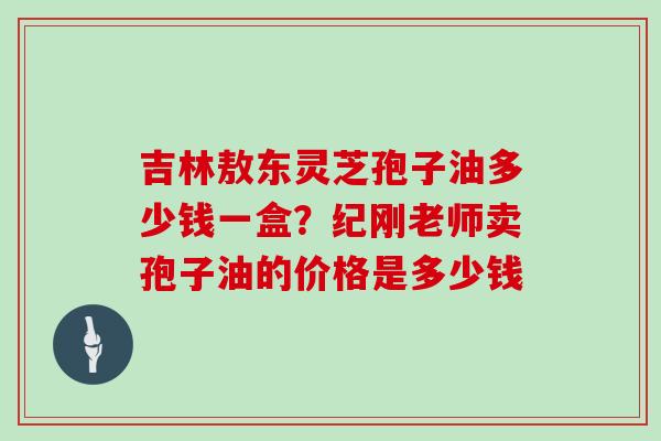 吉林敖东灵芝孢子油多少钱一盒？纪刚老师卖孢子油的价格是多少钱