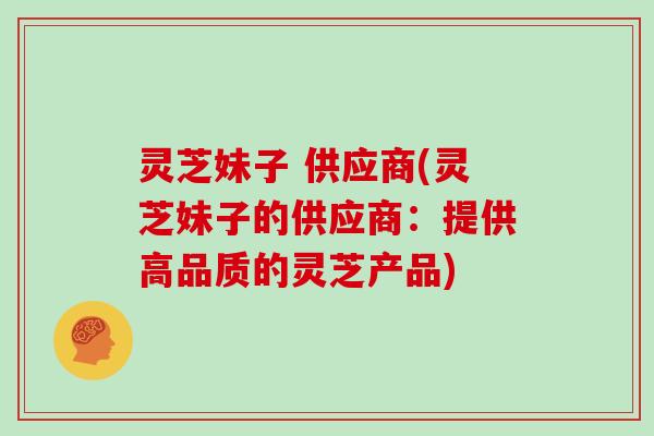 灵芝妹子 供应商(灵芝妹子的供应商：提供高品质的灵芝产品)