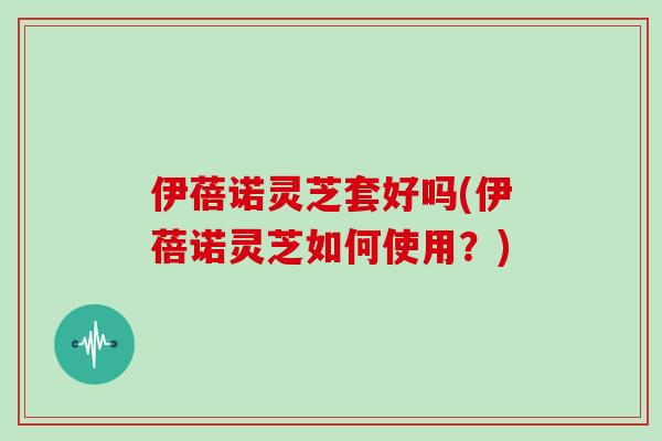伊蓓诺灵芝套好吗(伊蓓诺灵芝如何使用？)