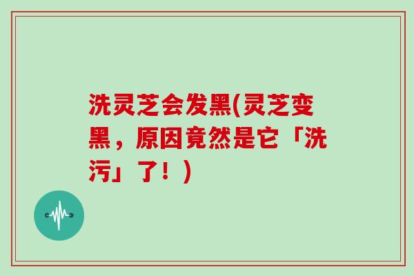 洗灵芝会发黑(灵芝变黑，原因竟然是它「洗污」了！)