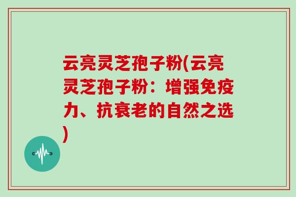 云亮灵芝孢子粉(云亮灵芝孢子粉：增强免疫力、抗衰老的自然之选)