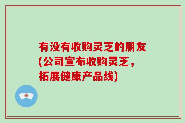 有没有收购灵芝的朋友(公司宣布收购灵芝，拓展健康产品线)