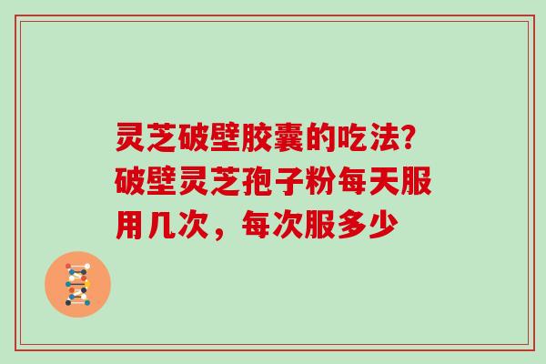 灵芝破壁胶囊的吃法？破壁灵芝孢子粉每天服用几次，每次服多少