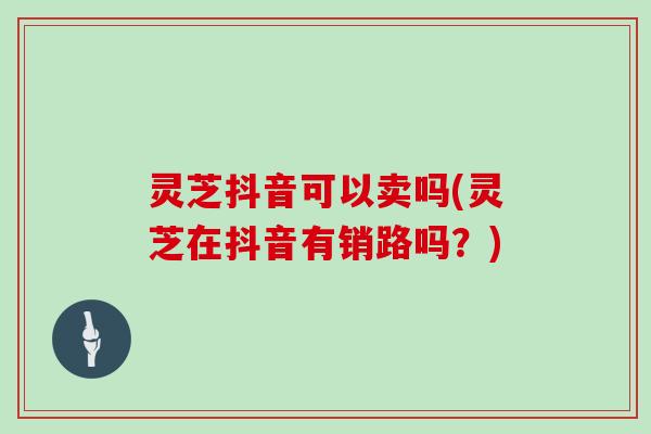 灵芝抖音可以卖吗(灵芝在抖音有销路吗？)