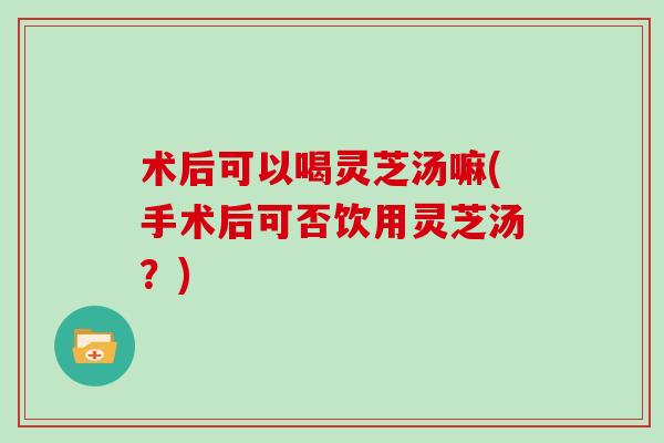 术后可以喝灵芝汤嘛(手术后可否饮用灵芝汤?)-第1张图片-灵芝大师 术后可以喝灵芝汤嘛(手术后可否饮用灵芝汤?)-第1张图片-灵芝大师
