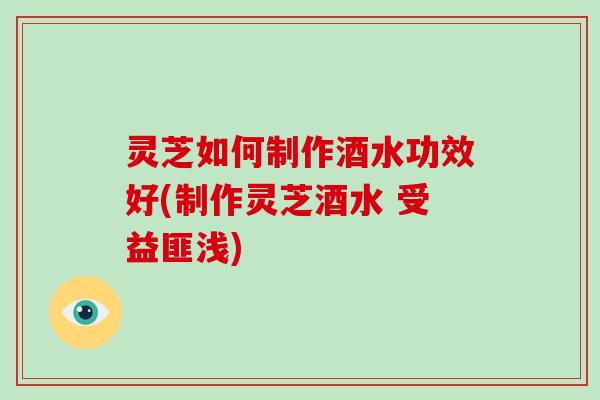 灵芝如何制作酒水功效好(制作灵芝酒水 受益匪浅)