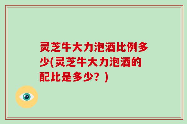 灵芝牛大力泡酒比例多少(灵芝牛大力泡酒的配比是多少？)