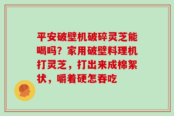 平安破壁机破碎灵芝能喝吗?家用破壁料理机打灵芝,打出来成棉絮状,嚼着硬怎吞吃-第1张图片-灵芝大师 平安破壁机破碎灵芝能喝吗?家用破壁料理机打灵芝,打出来成棉絮状,嚼着硬怎吞吃-第1张图片-灵芝大师